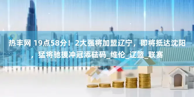 热丰网 19点58分！2大强将加盟辽宁，即将抵达沈阳，猛将驰援冲冠添砝码_维伦_辽篮_联赛