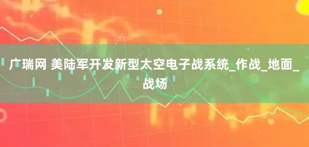 广瑞网 美陆军开发新型太空电子战系统_作战_地面_战场