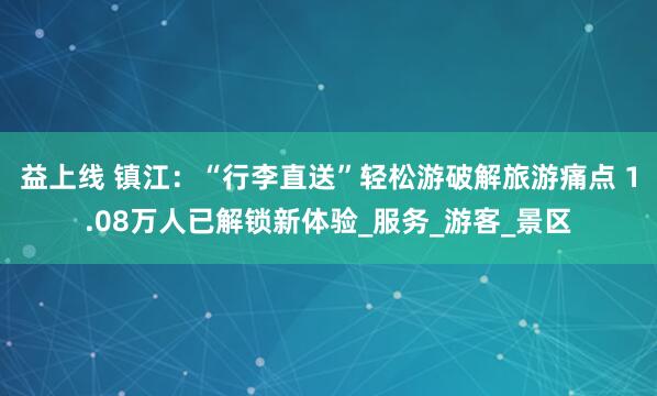 益上线 镇江：“行李直送”轻松游破解旅游痛点 1.08万人已解锁新体验_服务_游客_景区