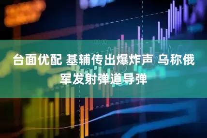 台面优配 基辅传出爆炸声 乌称俄军发射弹道导弹