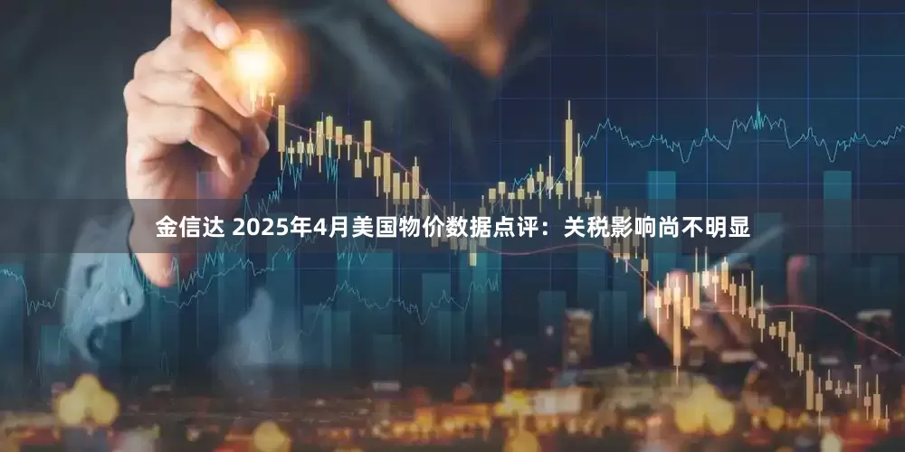 金信达 2025年4月美国物价数据点评：关税影响尚不明显