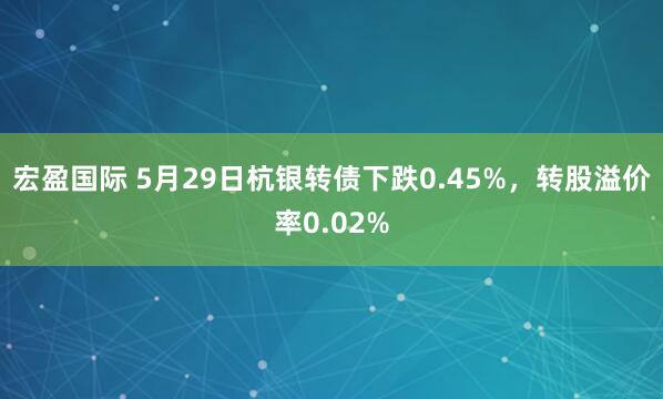 宏盈国际 5月29日杭银转债下跌0.45%，转股溢价率0.02%