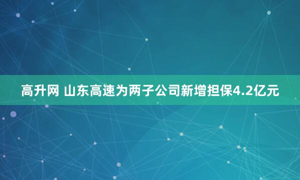 高升网 山东高速为两子公司新增担保4.2亿元