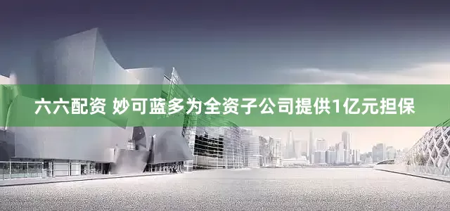 六六配资 妙可蓝多为全资子公司提供1亿元担保