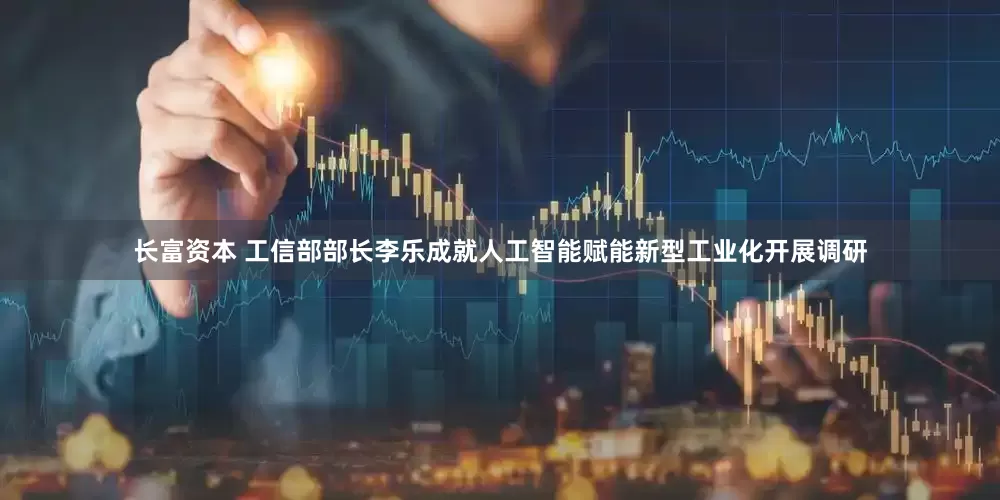 长富资本 工信部部长李乐成就人工智能赋能新型工业化开展调研