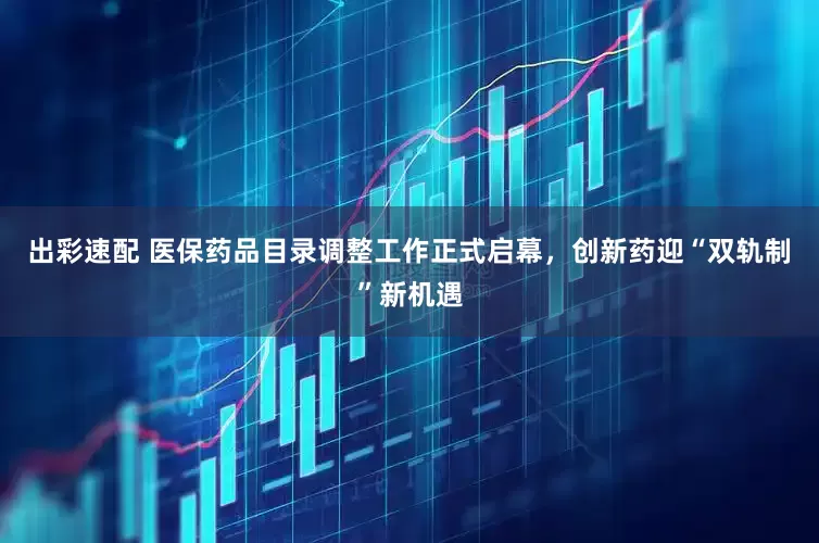 出彩速配 医保药品目录调整工作正式启幕，创新药迎“双轨制”新机遇