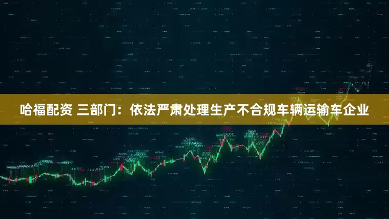 哈福配资 三部门：依法严肃处理生产不合规车辆运输车企业
