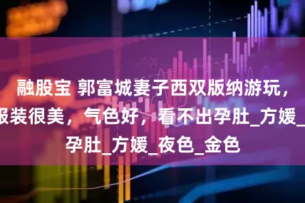 融股宝 郭富城妻子西双版纳游玩，她穿傣族服装很美，气色好，看不出孕肚_方媛_夜色_金色