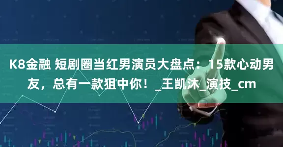 K8金融 短剧圈当红男演员大盘点：15款心动男友，总有一款狙中你！_王凯沐_演技_cm