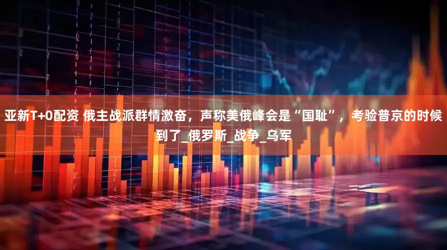 亚新T+0配资 俄主战派群情激奋，声称美俄峰会是“国耻”，考验普京的时候到了_俄罗斯_战争_乌军