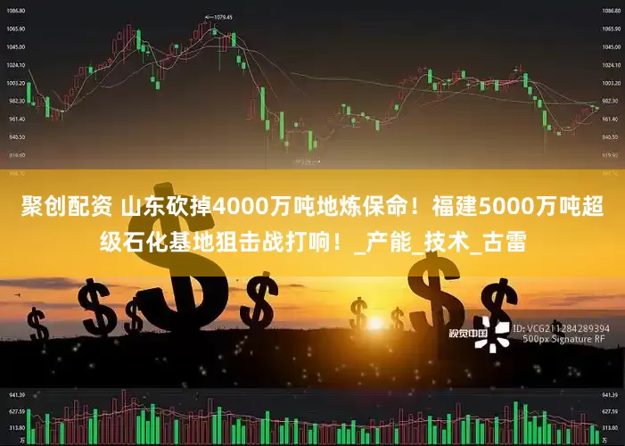 聚创配资 山东砍掉4000万吨地炼保命！福建5000万吨超级石化基地狙击战打响！_产能_技术_古雷