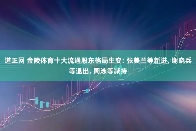 道正网 金陵体育十大流通股东格局生变: 张美兰等新进, 谢晓兵等退出, 周泳等减持
