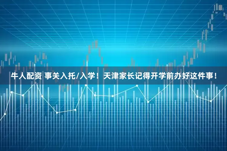牛人配资 事关入托/入学！天津家长记得开学前办好这件事！