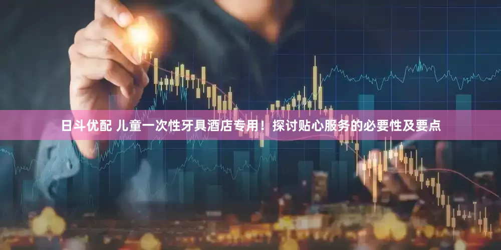 日斗优配 儿童一次性牙具酒店专用！探讨贴心服务的必要性及要点
