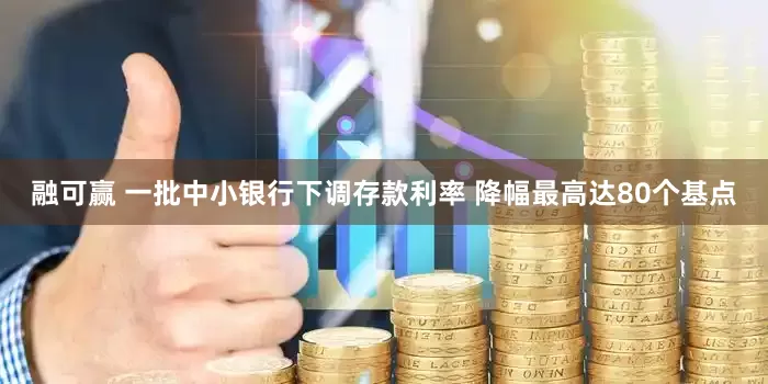 融可赢 一批中小银行下调存款利率 降幅最高达80个基点