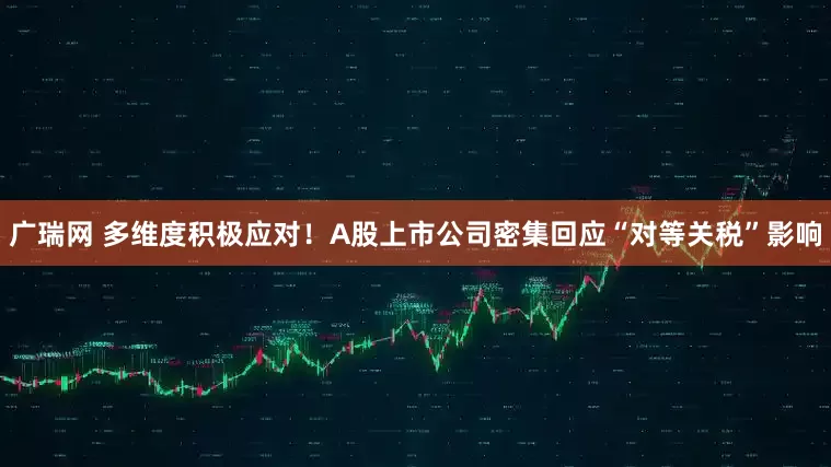 广瑞网 多维度积极应对！A股上市公司密集回应“对等关税”影响