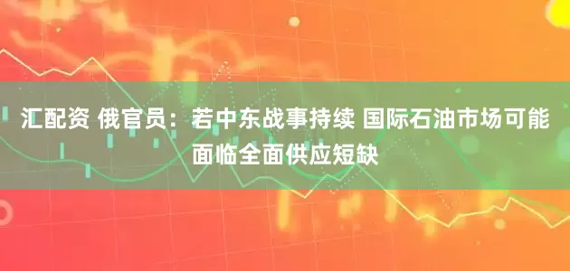 汇配资 俄官员：若中东战事持续 国际石油市场可能面临全面供应短缺